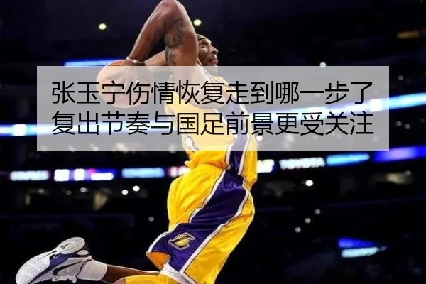 张玉宁伤情恢复走到哪一步了 复出节奏与国足前景更受关注